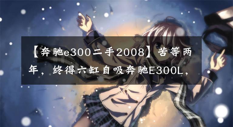 【奔驰e300二手2008】苦等两年,终得六缸自吸奔驰E300L,9年只跑4.5万公里