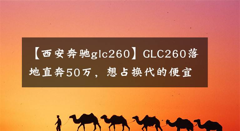 【西安奔驰glc260】GLC260落地直奔50万,想占换代的便宜根本不可能