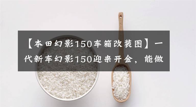 【本田幻影150车箱改装图】一代新车幻影150迎来开金,能做神话续作吗?