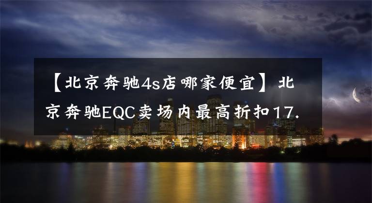 【北京奔驰4s店哪家便宜】北京奔驰EQC卖场内最高折扣17.25%,欢迎光临卖场欣赏。