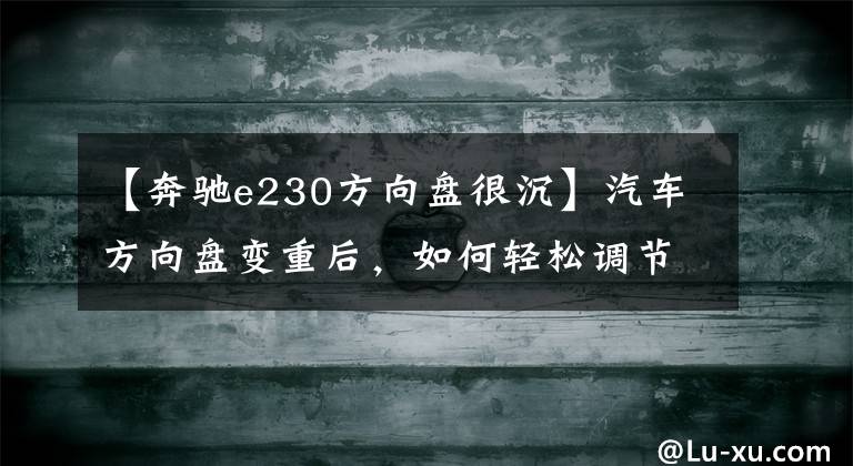 【奔驰e230方向盘很沉】汽车方向盘变重后，如何轻松调节？感觉方向盘下沉不是因为你落空了。
