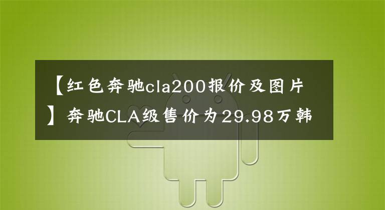 【红色奔驰cla200报价及图片】奔驰CLA级售价为29.98万韩元,欢迎试运行。