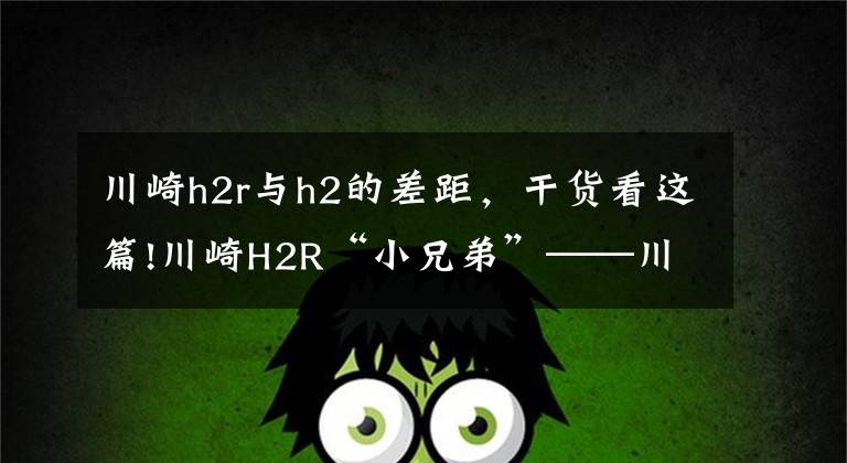 川崎h2r与h2的差距，干货看这篇!川崎H2R“小兄弟”——川崎H2，价格虽低于前者但实力不容小觑