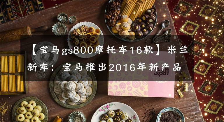 【宝马gs800摩托车16款】米兰新车：宝马推出2016年新产品F700GSF800GS