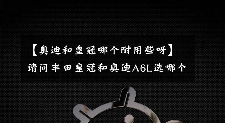 【奥迪和皇冠哪个耐用些呀】请问丰田皇冠和奥迪A6L选哪个？