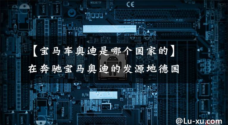 【宝马车奥迪是哪个国家的】在奔驰宝马奥迪的发源地德国,年轻人不再爱汽车了?