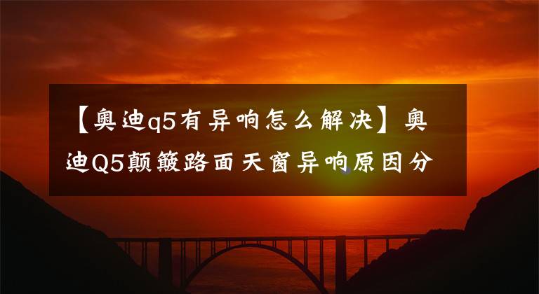 【奥迪q5有异响怎么解决】奥迪Q5颠簸路面天窗异响原因分析,附解决方案!