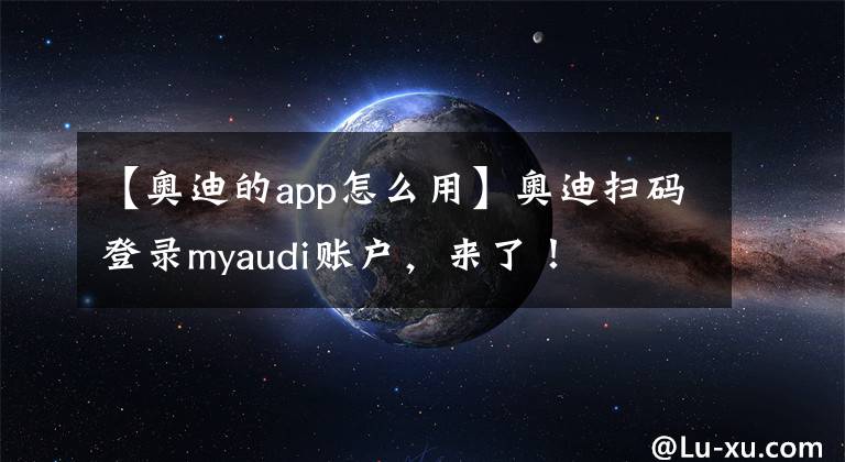 【奥迪的app怎么用】奥迪扫码登录myaudi账户，来了！