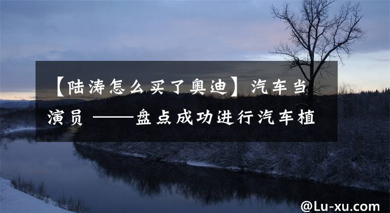 【陆涛怎么买了奥迪】汽车当演员 ——盘点成功进行汽车植入的10部国产影视剧作品