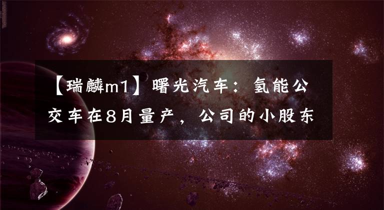 【瑞麟m1】曙光汽车:氢能公交车在8月量产,公司的小股东却来“维权”。