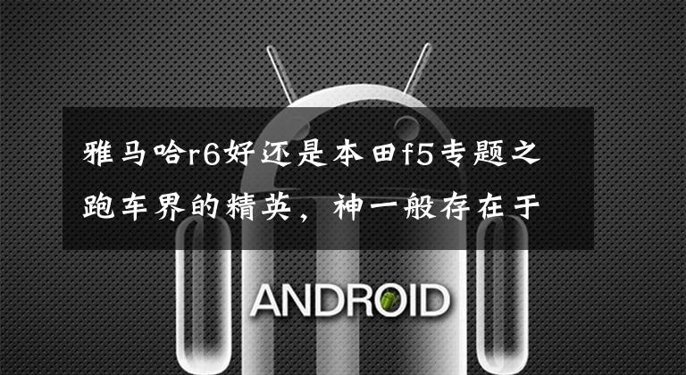 雅马哈r6好还是本田f5专题之跑车界的精英,神一般存在于斌子心中——雅马哈R6