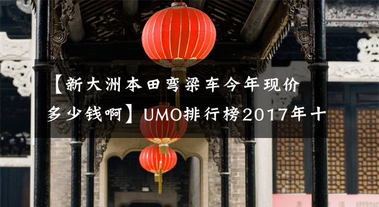【新大洲本田弯梁车今年现价多少钱啊】UMO排行榜2017年十大最受关注的新月车
