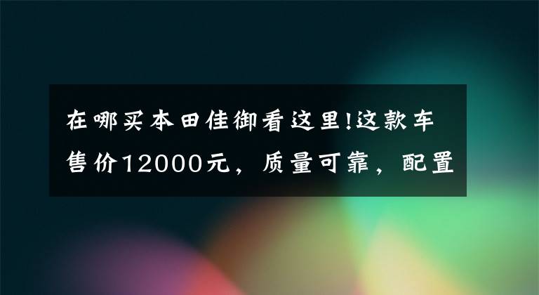 在哪买本田佳御看这里!这款车售价12000元,质量可靠,配置先进,人送外号“老甲鱼”!