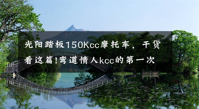 光阳踏板150Kcc摩托车,干货看这篇!弯道情人kcc的第一次摩旅