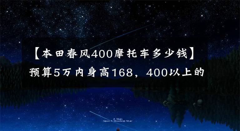 【本田春风400摩托车多少钱】预算5万内身高168，400以上的人请推荐踏板和太子、双缸摩托车