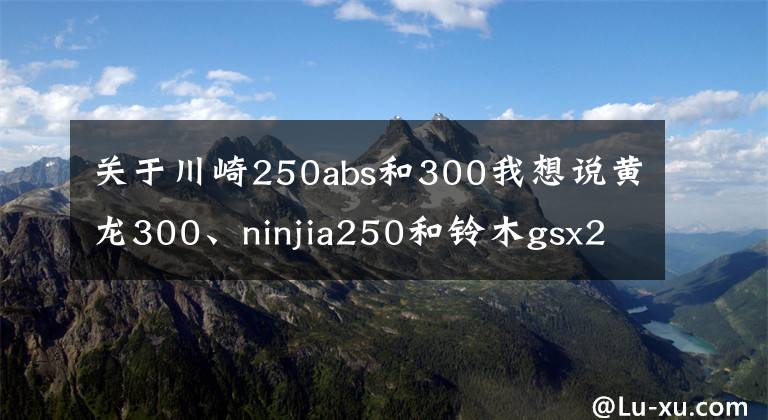 关于川崎250abs和300我想说黄龙300、ninjia250和铃木gsx250r怎么选？老骑士：选它适合摩旅