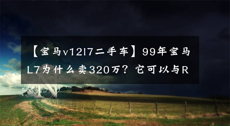 【宝马v12l7二手车】99年宝马L7为什么卖320万？它可以与RR共享动力，定制防弹板。