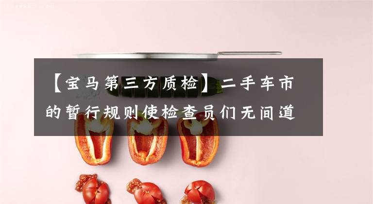 【宝马第三方质检】二手车市的暂行规则使检查员们无间道。顾客:买宝马X5真的很难。