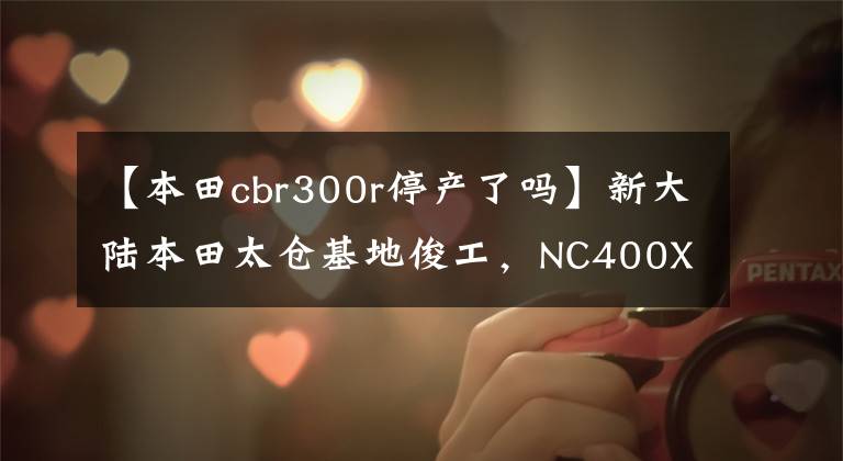 【本田cbr300r停产了吗】新大陆本田太仓基地俊工，NC400X国产吗？老司机：布局的可能性很大