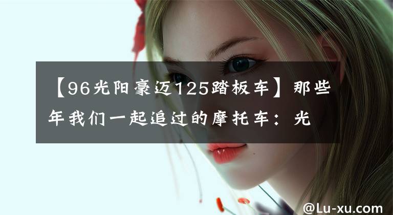 【96光阳豪迈125踏板车】那些年我们一起追过的摩托车:光阳豪迈125