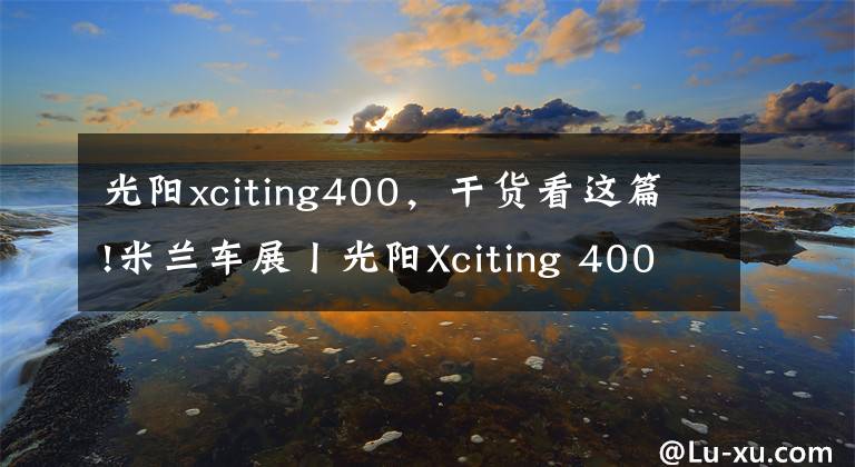 光阳xciting400,干货看这篇!米兰车展丨光阳Xciting 400S发布更新 颜值又被拔高