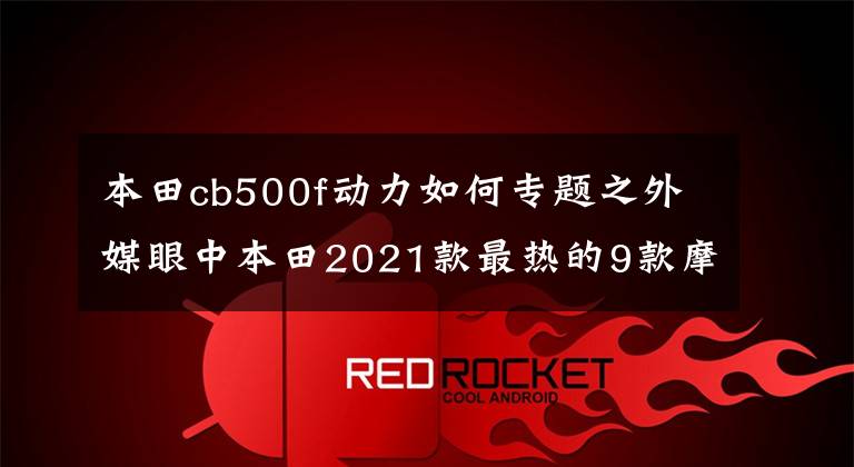 本田cb500f动力如何专题之外媒眼中本田2021款最热的9款摩托,街车踏板一网打尽