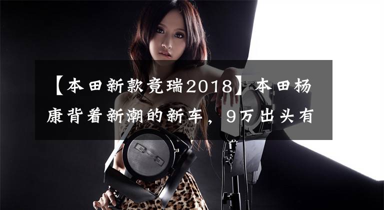 【本田新款竟瑞2018】本田杨康背着新潮的新车，9万出头有6个气囊，为什么还是爆冷？