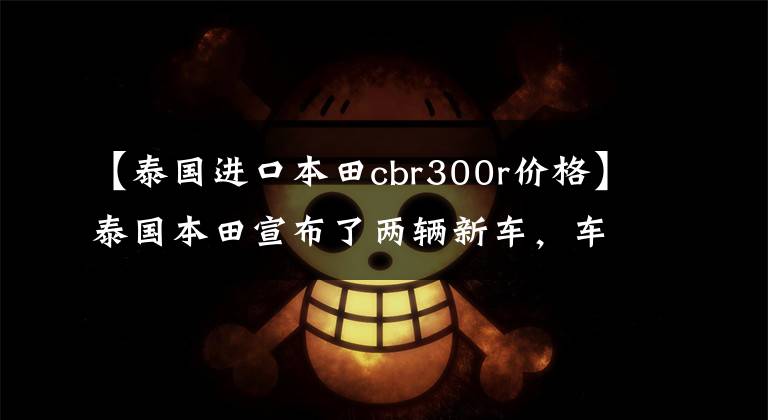 【泰国进口本田cbr300r价格】泰国本田宣布了两辆新车，车友问道。我要的CB300R什么时候来？实锤来了