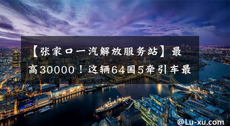 【张家口一汽解放服务站】最高30000！这辆64国5牵引车最划算