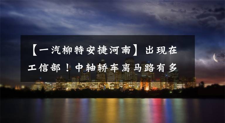 【一汽柳特安捷河南】出现在工信部!中轴轿车离马路有多远?