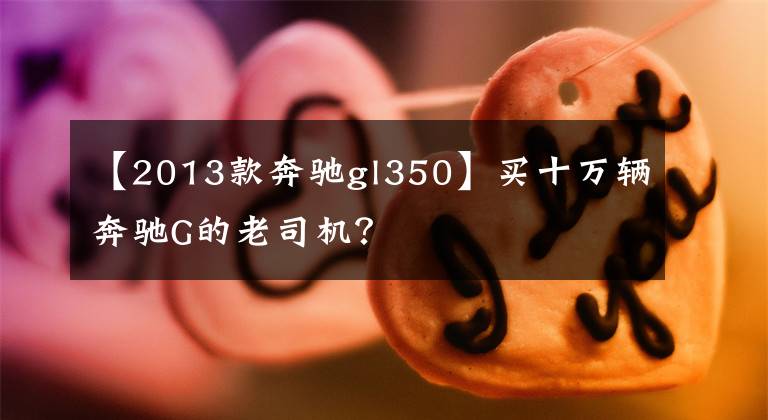 【2013款奔驰gl350】买十万辆奔驰G的老司机？