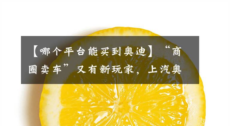 【哪个平台能买到奥迪】“商圈卖车”又有新玩家,上汽奥迪都市店来了