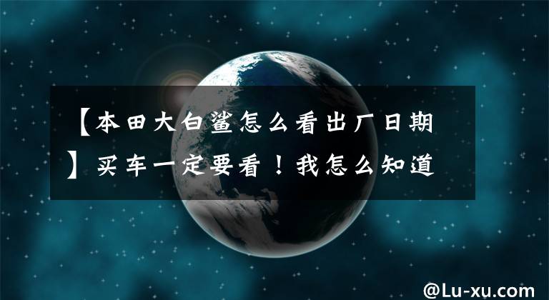 【本田大白鲨怎么看出厂日期】买车一定要看！我怎么知道车的出厂日期？