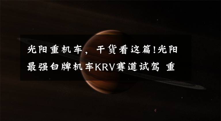 光阳重机车,干货看这篇!光阳最强白牌机车KRV赛道试驾 重机级配备要杀爆四方