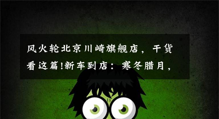 风火轮北京川崎旗舰店,干货看这篇!新车到店:寒冬腊月,“小火神”降临!川崎VulcanS抢先看