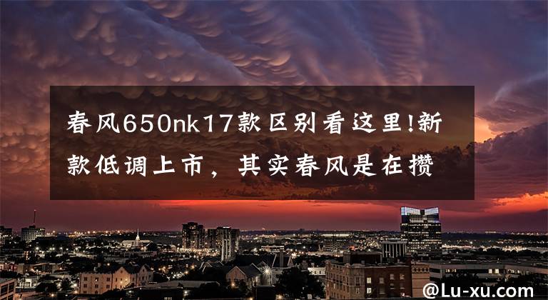 春风650nk17款区别看这里!新款低调上市,其实春风是在攒大招!