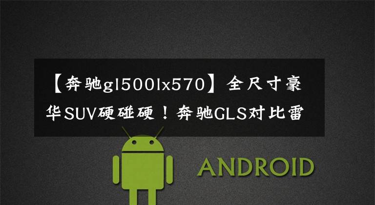【奔驰gl500lx570】全尺寸豪华SUV硬碰硬！奔驰GLS对比雷克萨斯LX570