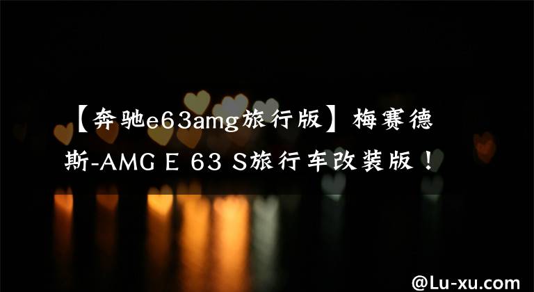 【奔驰e63amg旅行版】梅赛德斯-AMG E 63 S旅行车改装版!马力接近千匹,性能大幅提升