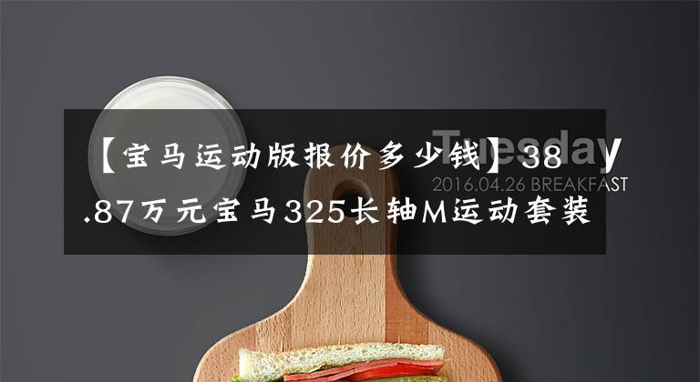 【宝马运动版报价多少钱】38.87万元宝马325长轴M运动套装,油耗5.8升,这个价格下降了多少?