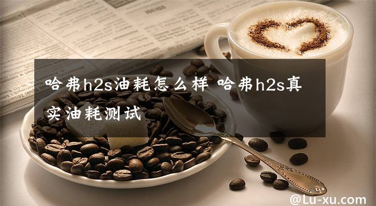 哈弗h2s油耗怎么样 哈弗h2s真实油耗测试