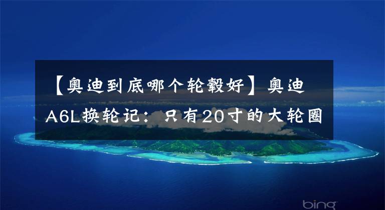 【奥迪到底哪个轮毂好】奥迪A6L换轮记：只有20寸的大轮圈，才能符合A6L的气质