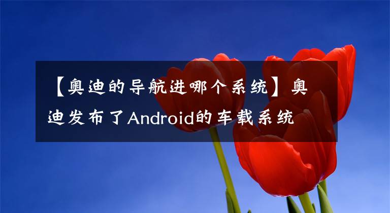 【奥迪的导航进哪个系统】奥迪发布了Android的车载系统 就问你怕不怕黑客？