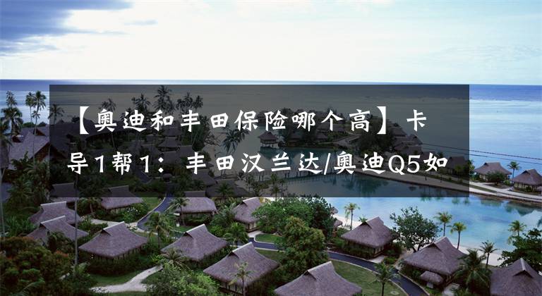 【奥迪和丰田保险哪个高】卡导1帮1:丰田汉兰达/奥迪Q5如何选?