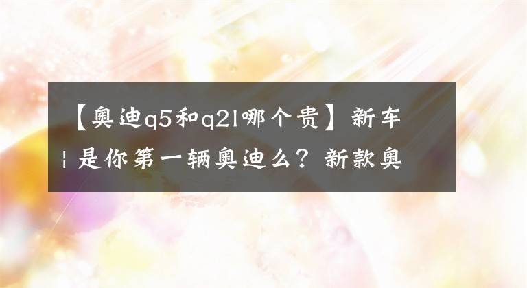 【奥迪q5和q2l哪个贵】新车 | 是你第一辆奥迪么？新款奥迪Q2L亮相天津车展，22.88万元起