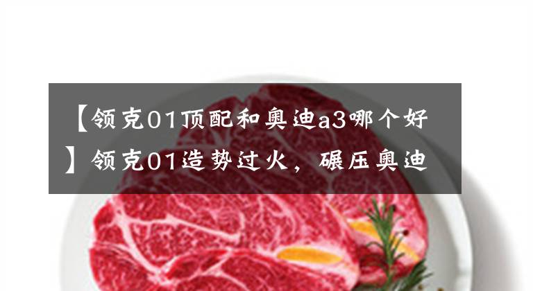 【领克01顶配和奥迪a3哪个好】领克01造势过火,碾压奥迪Q3还要走出国门,能打赢VV5再吹吧