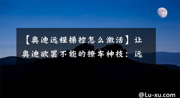 【奥迪远程操控怎么激活】让奥迪欲罢不能的撩车神技：远程遥控启动