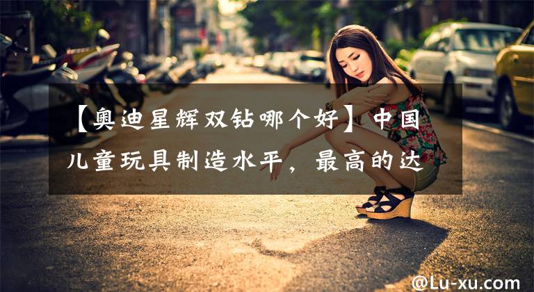 【奥迪星辉双钻哪个好】中国儿童玩具制造水平，最高的达到了什么地步？