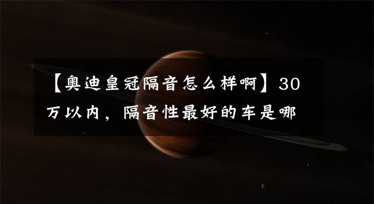 【奥迪皇冠隔音怎么样啊】30万以内,隔音性最好的车是哪一台?