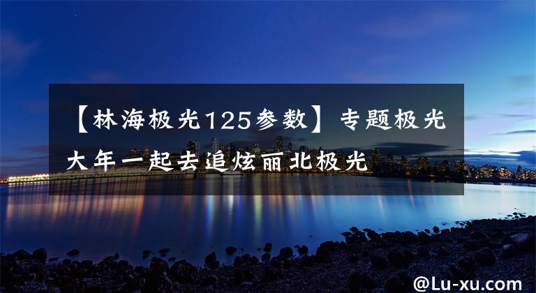 【林海极光125参数】专题极光大年一起去追炫丽北极光