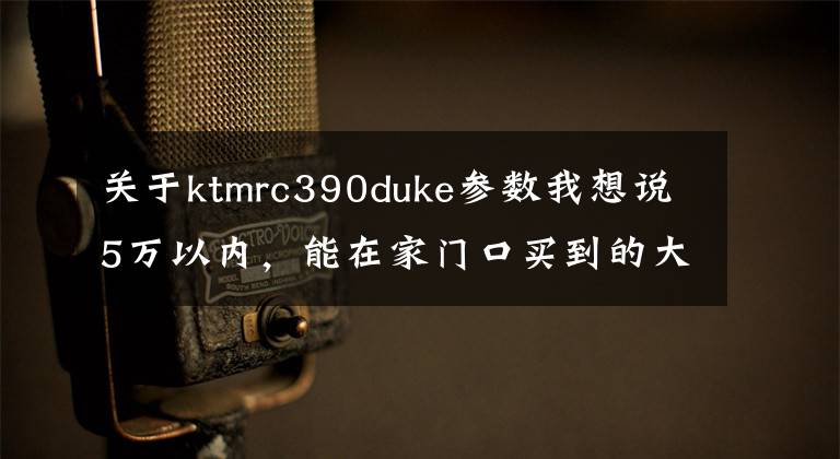 关于ktmrc390duke参数我想说5万以内,能在家门口买到的大贸车都在这!
